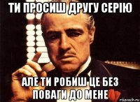 ти просиш другу серію але ти робиш це без поваги до мене