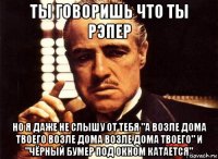 ты говоришь что ты рэпер но я даже не слышу от тебя "а возле дома твоего возле дома возле дома твоего" и "чёрный бумер под окном катается"