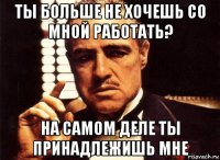 ты больше не хочешь со мной работать? на самом деле ты принадлежишь мне