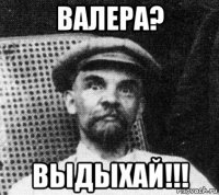 валера? выдыхай!!!