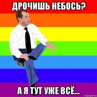 дрочишь небось? а я тут уже всё...