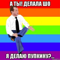 а ты! делала шо я делаю пупкину?...