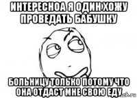 интересноа я один хожу проведать бабушку больницу только потому что она отдаст мне свою еду