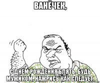 ванёчек, с днём рождения блять. будь мужиком, нажрись как следует.