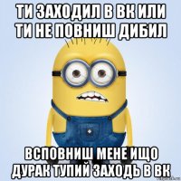 ти заходил в вк или ти не повниш дибил всповниш мене ищо дурак тупий заходь в вк