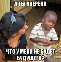 а ты уверена что у меня не будет будущего?