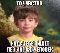 то чувство, кода тебе пишет левый(-ая) человек