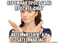 огромная просьба не просите джаг artem_reshiv: .бч sosatel_nadjagy