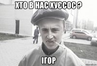 хто в нас хуєсос ? ігор