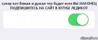 супер кот бежал и думал что будет есле ВЫ НАКОНЕЦ ПОДПИШИТЕСЬ НА САЙТ В ЮТУБЕ ЛЕДИКОТ  