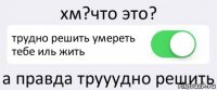 хм?что это? трудно решить умереть тебе иль жить а правда трууудно решить