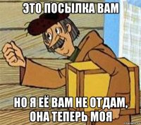 это посылка вам но я её вам не отдам, она теперь моя