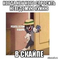 когда не у кого спросить неведомую хуйню в скайпе