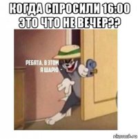 когда спросили 16:00 это что не вечер?? 