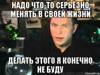 надо что-то серьёзно менять в своей жизни делать этого я конечно не буду