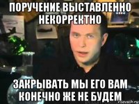 поручение выставленно некорректно закрывать мы его вам конечно же не будем