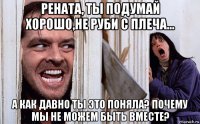 рената, ты подумай хорошо,не руби с плеча... а как давно ты это поняла? почему мы не можем быть вместе?