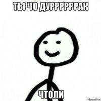 ты чо дуррррррак чтоли