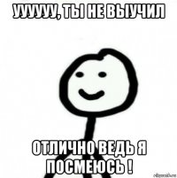 уууууу, ты не выучил отлично ведь я посмеюсь !