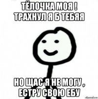 тёлочка моя ! трахнул я б тебяя но щас я не могу , естру свою ебу