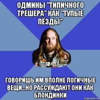 одмины "типичного трешера" как "тупые пёзды" говоришь им вполне логичные вещи...но рассуждают они как блондинки