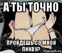 а ты точно пройдешь со мной ликву?