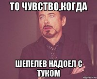 то чувство,когда шепелев надоел с туком