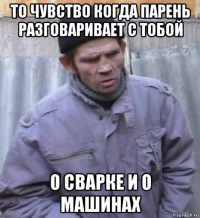 то чувство когда парень разговаривает с тобой о сварке и о машинах