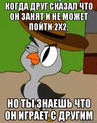 когда друг сказал что он занят и не может пойти 2х2, но ты знаешь что он играет с другим