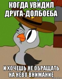 когда увидил друга-долбоеба и хочешь не обращать на нево внимание