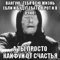 вангую : тебя всю жизнь ебли и будут ебать в рот и в очко! а ты просто кайфуй от счастья