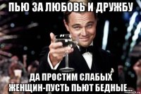 пью за любовь и дружбу да простим слабых женщин-пусть пьют бедные...