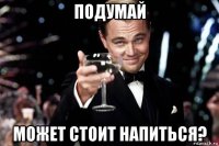 подумай может стоит напиться?