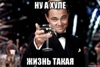 ну а хуле жизнь такая