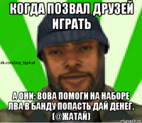 когда позвал друзей играть а они: вова помоги на наборе лва в банду попасть дай денег. (@жатай)