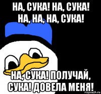 на, сука! на, сука! на, на, на, сука! на, сука! получай, сука! довела меня!