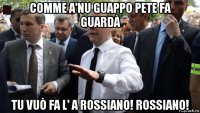 comme a'nu guappo pete fa guardà tu vuò fa l' a rossiano! rossiano!