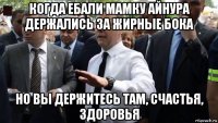 когда ебали мамку айнура держались за жирные бока но вы держитесь там, счастья, здоровья