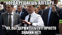 когда решаешь алгебру... ну, вы держитесь тут! просто знаний нет!