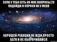 если у тебя есть ко мне вопросы,то подойди и спроси их у меня хорошей реакции не жди,просто беги и не оборачивайся