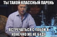 ты такой классный парень встречаться с тобой я конечно же не буду