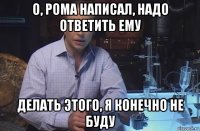 о, рома написал, надо ответить ему делать этого, я конечно не буду