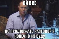 ой всё но продолжать разговор я конечно же буду