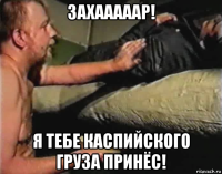 захааааар! я тебе каспийского груза принёс!