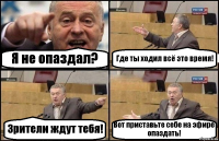 Я не опаздал? Где ты ходил всё это время! Зрители ждут тебя! Вот приставьте себе на эфире опаздать!