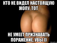 кто не видел настоящую жопу, тот не умеет признавать поражение, увы ))