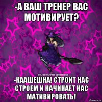 -а ваш тренер вас мотивирует? -каашешна! строит нас строем и начинает нас мативировать!