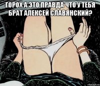 горох а это правда что у тебя брат алексей славянский? 