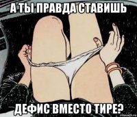 а ты правда ставишь дефис вместо тире?