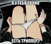 а у тебя точно есть триппер?